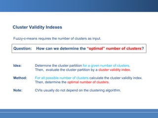Cluster Validity Indexes

Fuzzy-c-means requires the number of clusters as input.

Question:     How can we determine the “optimal” number of clusters?



Idea:        Determine the cluster partition for a given number of clusters.
             Then, evaluate the cluster partition by a cluster validity index.

Method:      For all possible number of clusters calculate the cluster validity index.
             Then, determine the optimal number of clusters.

Note:        CVIs usually do not depend on the clustering algorithm.
 