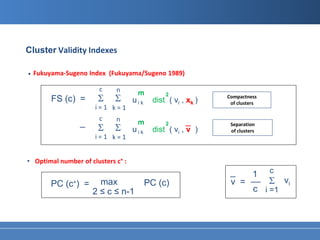 Cluster Validity Indexes

•   Fukuyama-Sugeno Index (Fukuyama/Sugeno 1989)

                       c     n       m
                       Σ     Σ
                                                2              Compactness
         FS (c) =                   uik     dist ( vi , xk )    of clusters
                      i=1 k=1
                       c     n
                 _                   m                 _
                       Σ     Σ                                  Separation
                                                2
                                    uik     dist ( vi , v )     of clusters
                      i=1 k=1


• Optimal number of clusters c∗ :
                                                                _   1 c
         PC (c∗) =     max                PC (c)                v = __ Σ vi
                     2 ≤ c ≤ n-1                                    c i =1
 