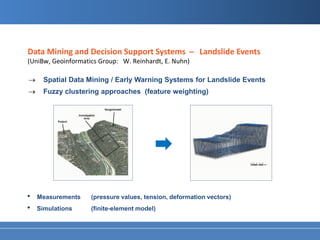 Data Mining and Decision Support Systems ̶ Landslide Events
(UniBw, Geoinformatics Group: W. Reinhardt, E. Nuhn)

→     Spatial Data Mining / Early Warning Systems for Landslide Events
→     Fuzzy clustering approaches (feature weighting)




•   Measurements    (pressure values, tension, deformation vectors)
•   Simulations     (finite-element model)
 
