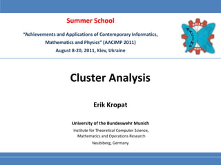 Summer School
“Achievements and Applications of Contemporary Informatics,
         Mathematics and Physics” (AACIMP 2011)
              August 8-20, 2011, Kiev, Ukraine




                    Cluster Analysis

                                 Erik Kropat

                     University of the Bundeswehr Munich
                      Institute for Theoretical Computer Science,
                        Mathematics and Operations Research
                                Neubiberg, Germany
 