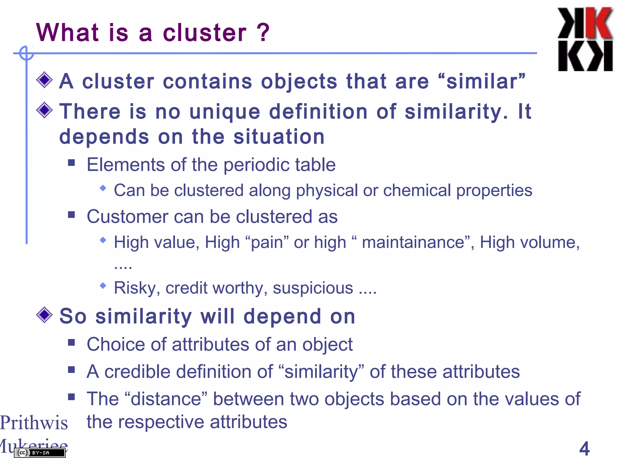 Prithwis
Mukerjee 4
What is a cluster ?
A cluster contains objects that are “similar”
There is no unique definition of similarity. It
depends on the situation
 Elements of the periodic table
 Can be clustered along physical or chemical properties
 Customer can be clustered as
 High value, High “pain” or high “ maintainance”, High volume,
....
 Risky, credit worthy, suspicious ....
So similarity will depend on
 Choice of attributes of an object
 A credible definition of “similarity” of these attributes
 The “distance” between two objects based on the values of
the respective attributes
 