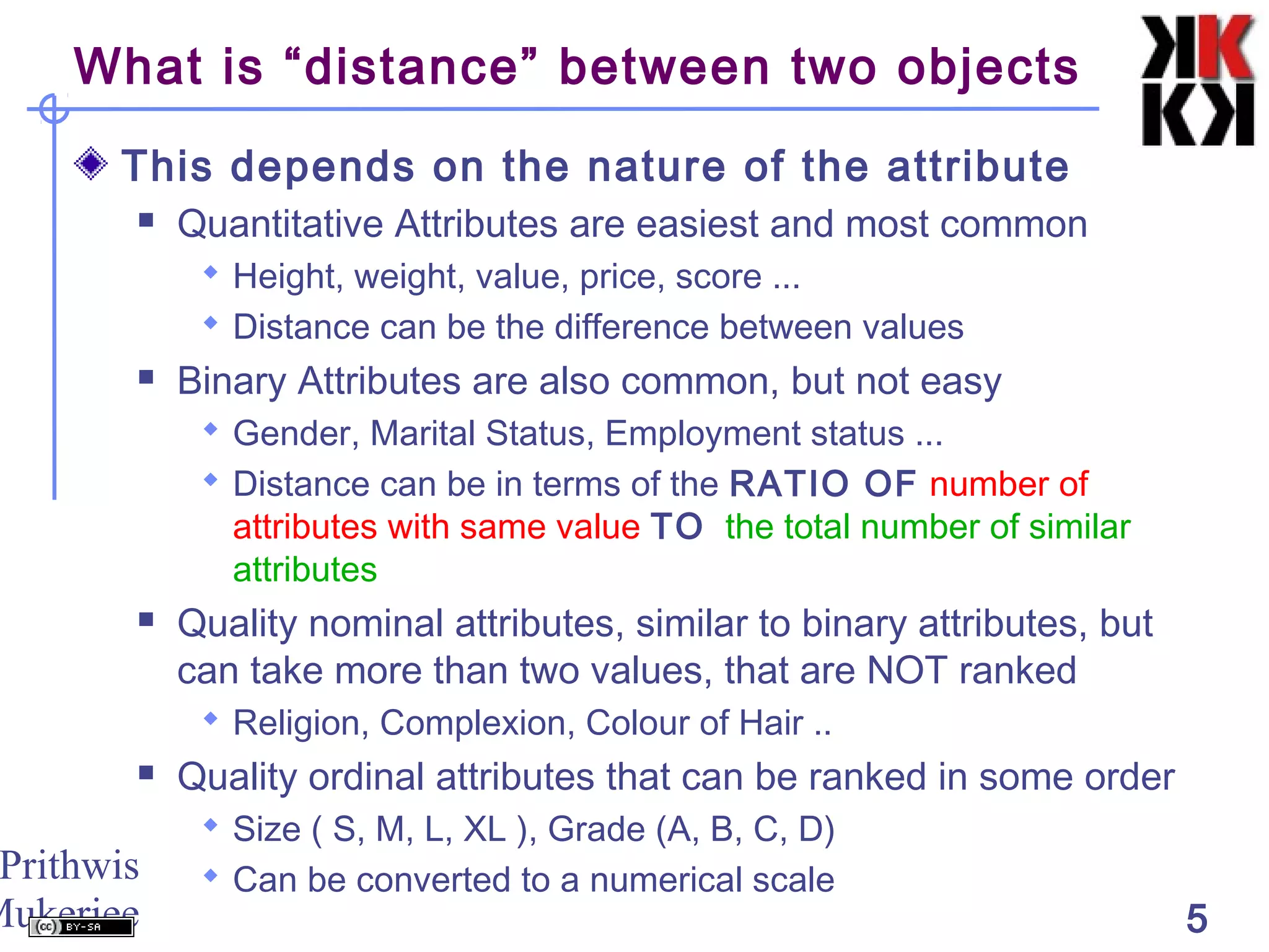 Prithwis
Mukerjee 5
What is “distance” between two objects
This depends on the nature of the attribute
 Quantitative Attributes are easiest and most common
 Height, weight, value, price, score ...
 Distance can be the difference between values
 Binary Attributes are also common, but not easy
 Gender, Marital Status, Employment status ...
 Distance can be in terms of the RATIO OF number of
attributes with same value TO the total number of similar
attributes
 Quality nominal attributes, similar to binary attributes, but
can take more than two values, that are NOT ranked
 Religion, Complexion, Colour of Hair ..
 Quality ordinal attributes that can be ranked in some order
 Size ( S, M, L, XL ), Grade (A, B, C, D)
 Can be converted to a numerical scale
 