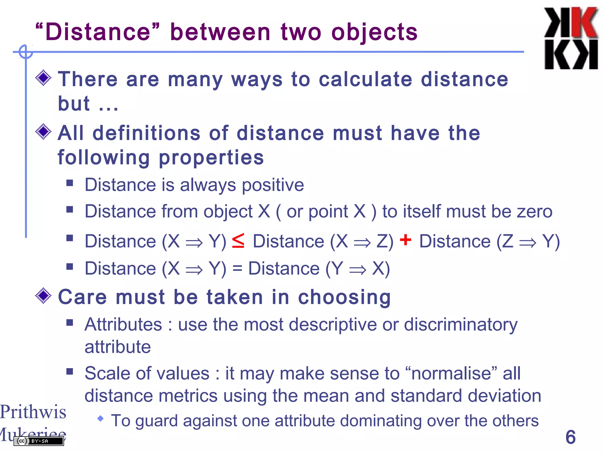 Prithwis
Mukerjee 6
“Distance” between two objects
There are many ways to calculate distance
but ...
All definitions of distance must have the
following properties
 Distance is always positive
 Distance from object X ( or point X ) to itself must be zero
 Distance (X ⇒ Y) ≤ Distance (X ⇒ Z) + Distance (Z ⇒ Y)
 Distance (X ⇒ Y) = Distance (Y ⇒ X)
Care must be taken in choosing
 Attributes : use the most descriptive or discriminatory
attribute
 Scale of values : it may make sense to “normalise” all
distance metrics using the mean and standard deviation
 To guard against one attribute dominating over the others
 