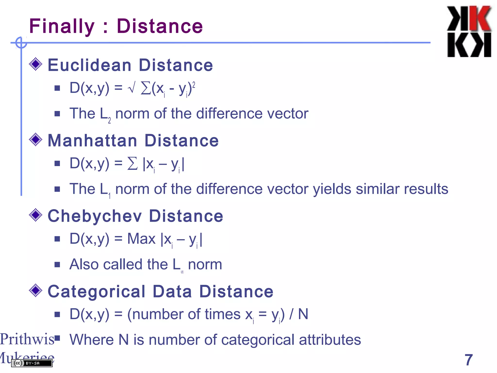 Prithwis
Mukerjee 7
Finally : Distance
Euclidean Distance
 D(x,y) = √ ∑(xi
- yi
)2
 The L2
norm of the difference vector
Manhattan Distance
 D(x,y) = ∑ |xi
– yi
|
 The L1
norm of the difference vector yields similar results
Chebychev Distance
 D(x,y) = Max |xi
– yi
|
 Also called the L∞
norm
Categorical Data Distance
 D(x,y) = (number of times xi
= yi
) / N
 Where N is number of categorical attributes
 