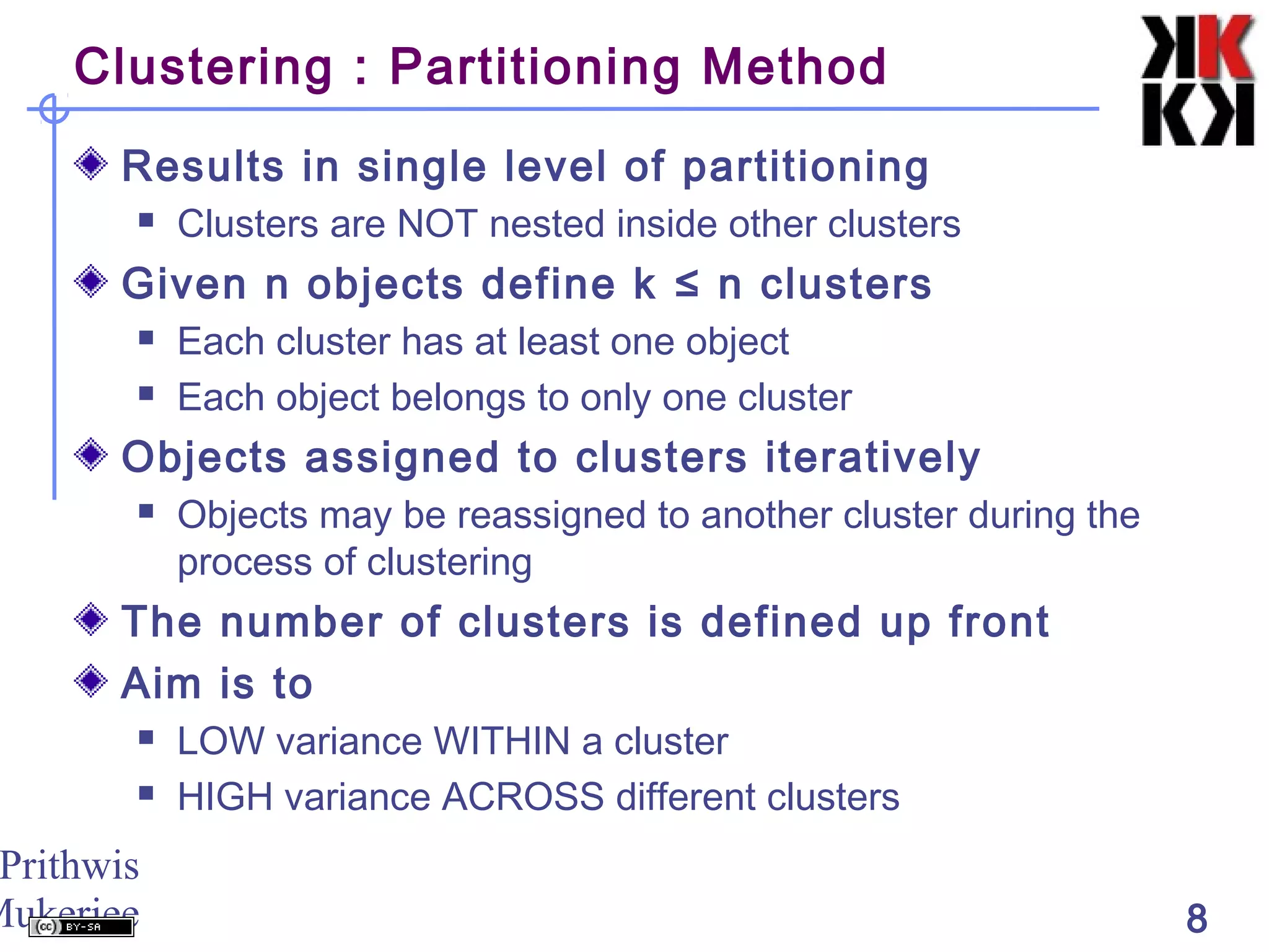 Prithwis
Mukerjee 8
Clustering : Partitioning Method
Results in single level of partitioning
 Clusters are NOT nested inside other clusters
Given n objects define k ≤ n clusters
 Each cluster has at least one object
 Each object belongs to only one cluster
Objects assigned to clusters iteratively
 Objects may be reassigned to another cluster during the
process of clustering
The number of clusters is defined up front
Aim is to
 LOW variance WITHIN a cluster
 HIGH variance ACROSS different clusters
 
