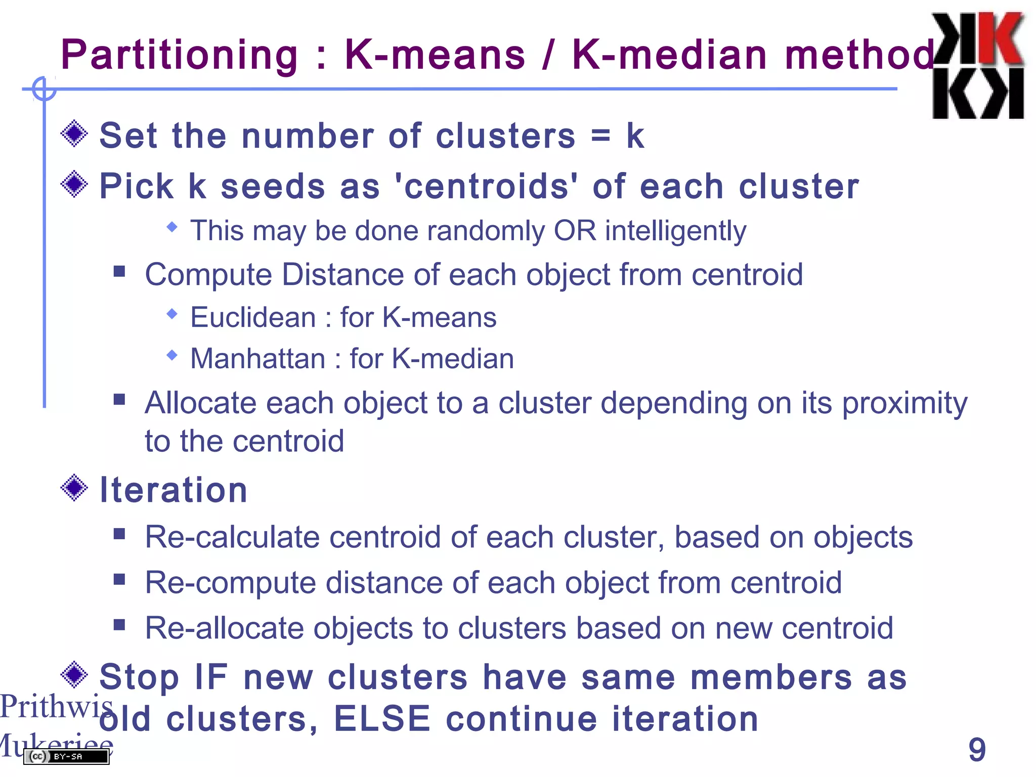 Prithwis
Mukerjee 9
Partitioning : K-means / K-median method
Set the number of clusters = k
Pick k seeds as 'centroids' of each cluster
 This may be done randomly OR intelligently
 Compute Distance of each object from centroid
 Euclidean : for K-means
 Manhattan : for K-median
 Allocate each object to a cluster depending on its proximity
to the centroid
Iteration
 Re-calculate centroid of each cluster, based on objects
 Re-compute distance of each object from centroid
 Re-allocate objects to clusters based on new centroid
Stop IF new clusters have same members as
old clusters, ELSE continue iteration
 
