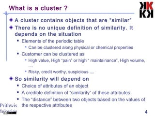 Prithwis
Mukerjee 4
What is a cluster ?
A cluster contains objects that are “similar”
There is no unique definition of similarity. It
depends on the situation
 Elements of the periodic table
 Can be clustered along physical or chemical properties
 Customer can be clustered as
 High value, High “pain” or high “ maintainance”, High volume,
....
 Risky, credit worthy, suspicious ....
So similarity will depend on
 Choice of attributes of an object
 A credible definition of “similarity” of these attributes
 The “distance” between two objects based on the values of
the respective attributes
 