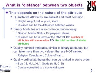 Prithwis
Mukerjee 5
What is “distance” between two objects
This depends on the nature of the attribute
 Quantitative Attributes are easiest and most common
 Height, weight, value, price, score ...
 Distance can be the difference between values
 Binary Attributes are also common, but not easy
 Gender, Marital Status, Employment status ...
 Distance can be in terms of the RATIO OF number of
attributes with same value TO the total number of similar
attributes
 Quality nominal attributes, similar to binary attributes, but
can take more than two values, that are NOT ranked
 Religion, Complexion, Colour of Hair ..
 Quality ordinal attributes that can be ranked in some order
 Size ( S, M, L, XL ), Grade (A, B, C, D)
 Can be converted to a numerical scale
 