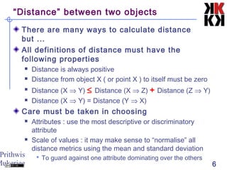 Prithwis
Mukerjee 6
“Distance” between two objects
There are many ways to calculate distance
but ...
All definitions of distance must have the
following properties
 Distance is always positive
 Distance from object X ( or point X ) to itself must be zero
 Distance (X ⇒ Y) ≤ Distance (X ⇒ Z) + Distance (Z ⇒ Y)
 Distance (X ⇒ Y) = Distance (Y ⇒ X)
Care must be taken in choosing
 Attributes : use the most descriptive or discriminatory
attribute
 Scale of values : it may make sense to “normalise” all
distance metrics using the mean and standard deviation
 To guard against one attribute dominating over the others
 