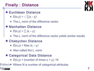 Prithwis
Mukerjee 7
Finally : Distance
Euclidean Distance
 D(x,y) = √ ∑(xi
- yi
)2
 The L2
norm of the difference vector
Manhattan Distance
 D(x,y) = ∑ |xi
– yi
|
 The L1
norm of the difference vector yields similar results
Chebychev Distance
 D(x,y) = Max |xi
– yi
|
 Also called the L∞
norm
Categorical Data Distance
 D(x,y) = (number of times xi
= yi
) / N
 Where N is number of categorical attributes
 