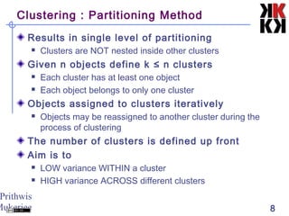 Prithwis
Mukerjee 8
Clustering : Partitioning Method
Results in single level of partitioning
 Clusters are NOT nested inside other clusters
Given n objects define k ≤ n clusters
 Each cluster has at least one object
 Each object belongs to only one cluster
Objects assigned to clusters iteratively
 Objects may be reassigned to another cluster during the
process of clustering
The number of clusters is defined up front
Aim is to
 LOW variance WITHIN a cluster
 HIGH variance ACROSS different clusters
 