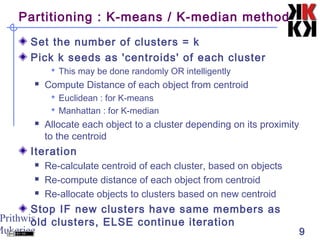 Prithwis
Mukerjee 9
Partitioning : K-means / K-median method
Set the number of clusters = k
Pick k seeds as 'centroids' of each cluster
 This may be done randomly OR intelligently
 Compute Distance of each object from centroid
 Euclidean : for K-means
 Manhattan : for K-median
 Allocate each object to a cluster depending on its proximity
to the centroid
Iteration
 Re-calculate centroid of each cluster, based on objects
 Re-compute distance of each object from centroid
 Re-allocate objects to clusters based on new centroid
Stop IF new clusters have same members as
old clusters, ELSE continue iteration
 