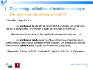 I – Data mining : définition, utilisations et concepts
Des outils issus des statistiques et de l'IA
2 familles d'algorithmes :
Les méthodes descriptives permettent d'organiser, de simplifier et
d'aider à comprendre l'information à partir des sources de données.
Recherche d'associations / Recherche de séquences similaires ...etc
Les méthodes prédictives visent à expliquer ou prévoir plusieurs
phénomènes observables et effectivement mesurés. On cherche à prédire la
valeur d'une variable cible à partir des valeurs de prédicteurs.
Régression linéaire multiple / Réseaux de neurones / Arbres de régression...

Damien Jubeau 19/11/2012
10

 