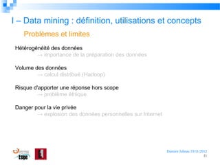 I – Data mining : définition, utilisations et concepts
Problèmes et limites
Hétérogénéité des données
→ importance de la préparation des données
Volume des données
→ calcul distribué (Hadoop)
Risque d'apporter une réponse hors scope
→ problème éthique
Danger pour la vie privée
→ explosion des données personnelles sur Internet

Damien Jubeau 19/11/2012
11

 