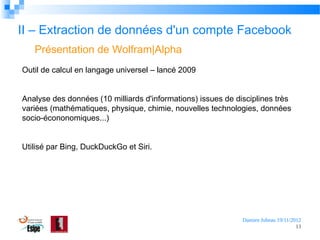 II – Extraction de données d'un compte Facebook
Présentation de Wolfram|Alpha
Outil de calcul en langage universel – lancé 2009
Analyse des données (10 milliards d'informations) issues de disciplines très
variées (mathématiques, physique, chimie, nouvelles technologies, données
socio-écononomiques...)
Utilisé par Bing, DuckDuckGo et Siri.

Damien Jubeau 19/11/2012
13

 
