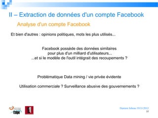 II – Extraction de données d'un compte Facebook
Analyse d'un compte Facebook
Et bien d'autres : opinions politiques, mots les plus utilisés...
Facebook possède des données similaires
pour plus d'un milliard d'utilisateurs...
...et si le modèle de l'outil intégrait des recoupements ?

Problématique Data mining / vie privée évidente
Utilisation commerciale ? Surveillance abusive des gouvernements ?

Damien Jubeau 19/11/2012
18

 