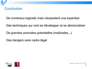 Conclusion
De nombreux logiciels mais nécessitent une expertise
Des techniques qui vont se développer et se démocratiser
De grandes avancées potentielles (médicales...)
Des dangers sans cadre légal

Damien Jubeau 19/11/2012
26

 