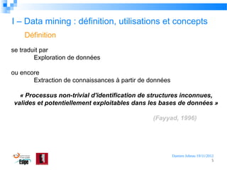 I – Data mining : définition, utilisations et concepts
Définition
se traduit par
Exploration de données
ou encore
Extraction de connaissances à partir de données
« Processus non-trivial d'identification de structures inconnues, 
valides et potentiellement exploitables dans les bases de données »
(Fayyad, 1996)

Damien Jubeau 19/11/2012
5

 