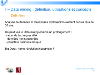 I – Data mining : définition, utilisations et concepts
Définition
Analyse de données et statistiques exploratoires existent depuis plus de
30 ans.
On peut voir le Data mining comme un prolongement :
- ajout de techniques d'IA
- données non structurées
- caractère business marqué
Big Data : 4ème révolution industrielle ?

Damien Jubeau 19/11/2012
6

 