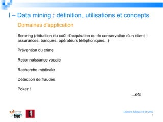 I – Data mining : définition, utilisations et concepts
Domaines d'application
Scroring (réduction du coût d'acquisition ou de conservation d'un client –
assurances, banques, opérateurs téléphoniques...)
Prévention du crime
Reconnaissance vocale
Recherche médicale
Détection de fraudes
Poker !
...etc

Damien Jubeau 19/11/2012
7

 
