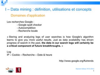 I – Data mining : définition, utilisations et concepts
Domaines d'application
Les recherches Google :
- Google spell checker
- Autocomplétion
- Recherche locale
« Storing and analyzing logs of user searches is how Google's algorithm
learns to give you more useful results. Just as data availability has driven
progress of search in the past, the data in our search logs will certainly be
a critical component of future breakthroughs. »
Log
IP – Cookie – Recherche – Date & heure
http://www.google.org/flutrends
Damien Jubeau 19/11/2012
8

 