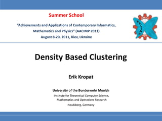 Summer School
“Achievements and Applications of Contemporary Informatics,
         Mathematics and Physics” (AACIMP 2011)
              August 8-20, 2011, Kiev, Ukraine




          Density Based Clustering

                                 Erik Kropat

                     University of the Bundeswehr Munich
                      Institute for Theoretical Computer Science,
                        Mathematics and Operations Research
                                Neubiberg, Germany
 