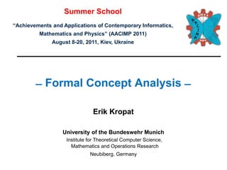 Summer School
“Achievements and Applications of Contemporary Informatics,
         Mathematics and Physics” (AACIMP 2011)
              August 8-20, 2011, Kiev, Ukraine




         ̶ Formal Concept Analysis ̶

                              Erik Kropat

                  University of the Bundeswehr Munich
                   Institute for Theoretical Computer Science,
                     Mathematics and Operations Research
                             Neubiberg, Germany
 