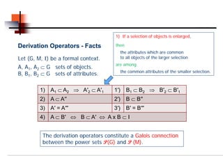 1) If a selection of objects is enlarged,

Derivation Operators - Facts           then
                                         the attributes which are common
Let (G, M, I) be a formal context.       to all objects of the larger selection
                                       are among
A, A1, A2 ⊂ G sets of objects.
                                         the common attributes of the smaller selection.
B, B1, B2 ⊂ G sets of attributes.

         1)   A1 ⊂ A2 ⇒ A′2 ⊂ A′1      1′)    B1 ⊂ B2 ⇒ B′2 ⊂ B′1
         2)   A ⊂ A′′                  2′)    B ⊂ B′′
         3)   A′ = A′′′                3′)    B′ = B′′′
         4)   A ⊂ B′ ⇔ B ⊂ A′ ⇔ A x B ⊂ I


          The derivation operators constitute a Galois connection
          between the power sets P(G) and P (M).
 