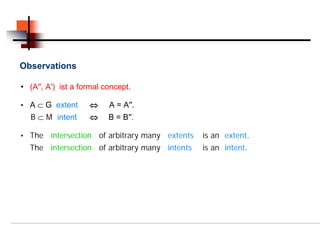 Observations

• (A′′, A′) ist a formal concept.

• A ⊂ G extent      ⇔     A = A′′.
  B ⊂ M intent      ⇔     B = B′′.

• The    intersection of arbitrary many extents   is an extent.
  The intersection of arbitrary many intents      is an intent.
 