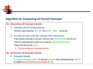 Algorithm for Computing all Formal Concepts
A) Determine all Concept Extents
   1. Initialize a list of concept extents.
       Write for each attribute m ∈ M the extent           {m}’    to the list.

   2. For any two sets in the list, compute their intersection.
       If the result is set that is not yet in the list, then extend the list by this set.
       With the extended list, continue to build all pairwise intersections.
       Extend the list by the set G.
       ⇒ The list contains all concept extents.

B) Determine all Concept Intents
   3. Compute intents
      For every concept extent A in the list compute the corresponding intent A′
      to obtain a list of all formal concepts (A, A′).
 