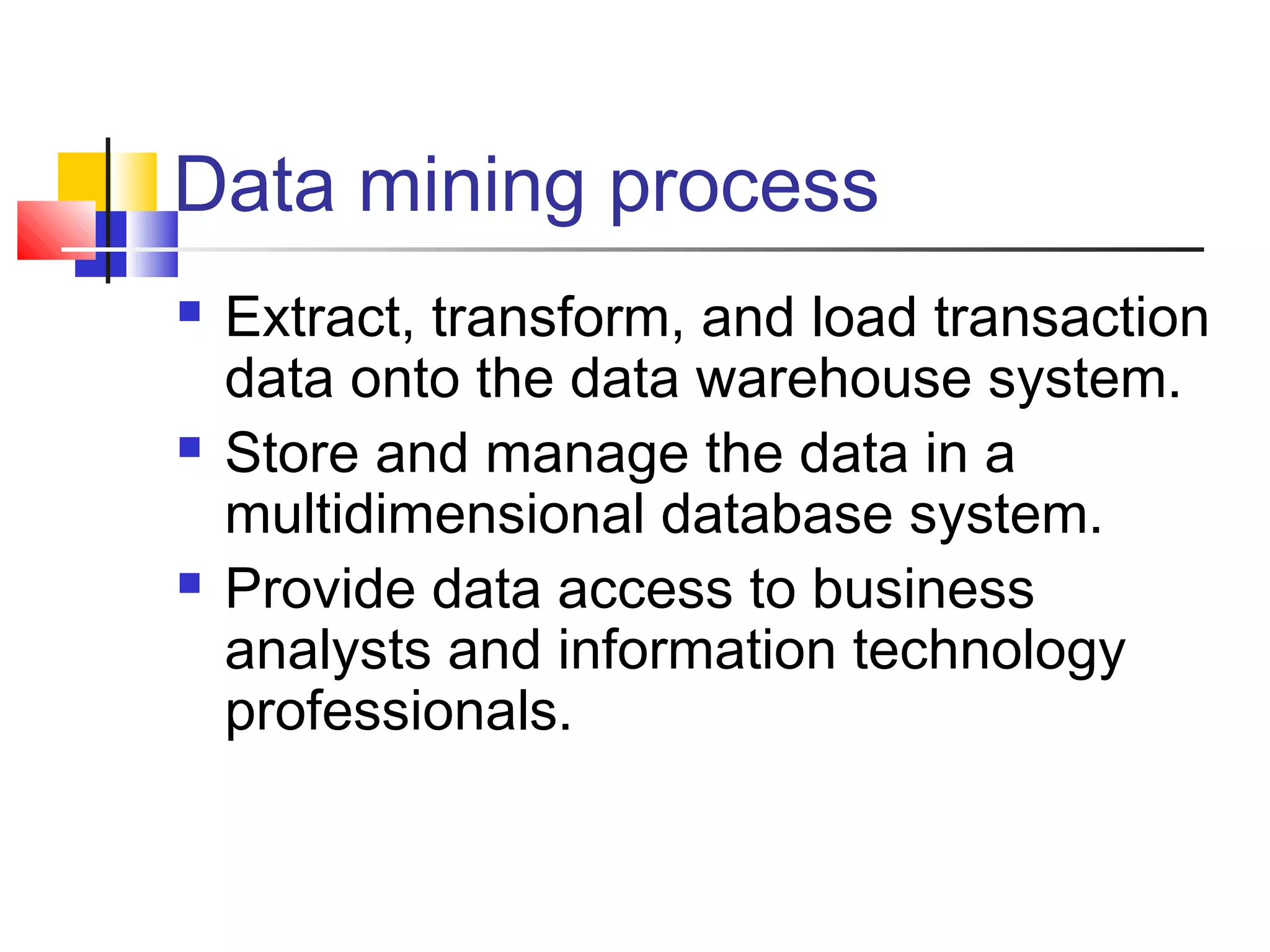 Data mining process






Extract, transform, and load transaction
data onto the data warehouse system.
Store and manage the data in a
multidimensional database system.
Provide data access to business
analysts and information technology
professionals.

 