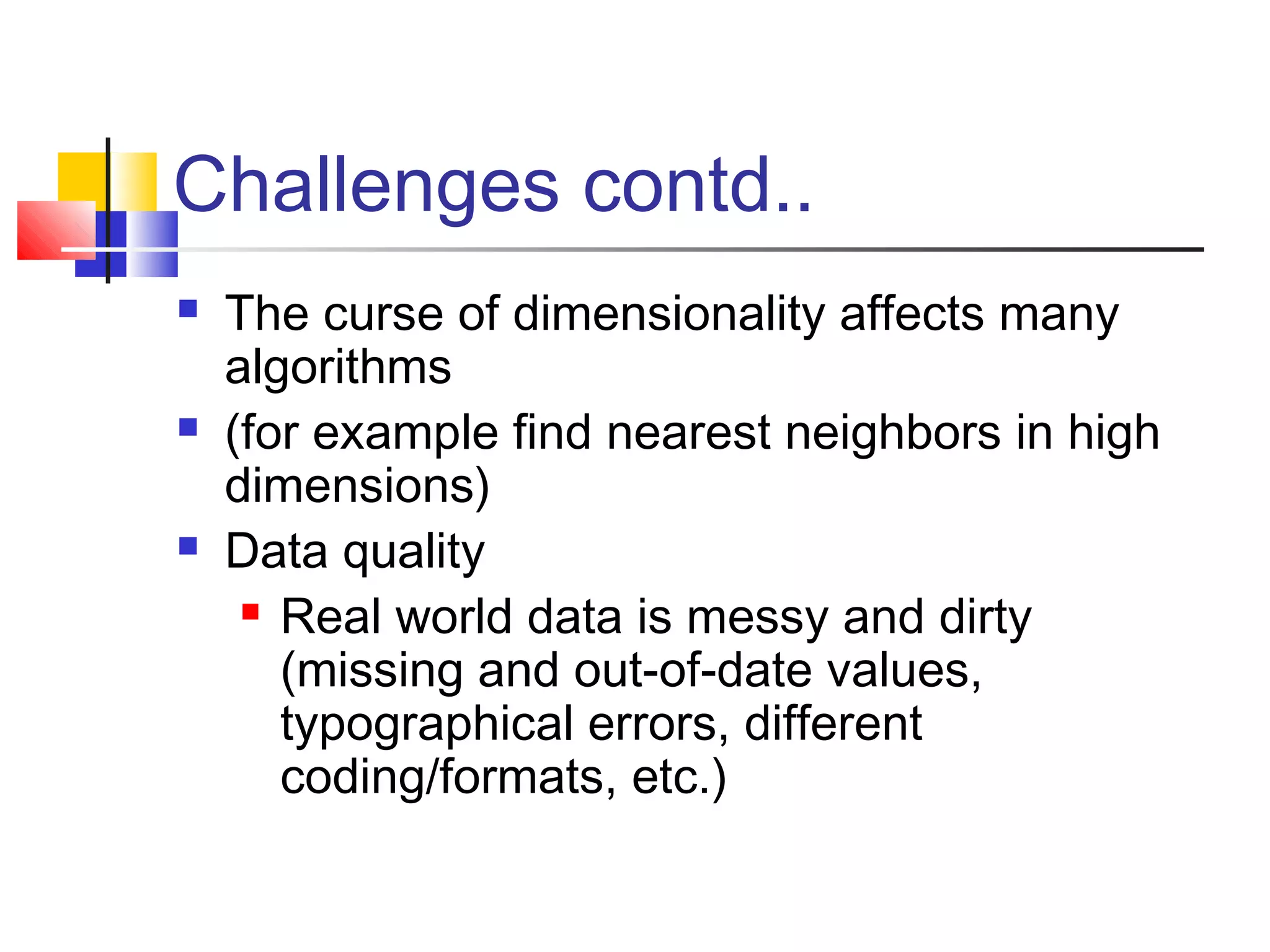 Challenges contd..






The curse of dimensionality affects many
algorithms
(for example find nearest neighbors in high
dimensions)
Data quality
 Real world data is messy and dirty
(missing and out-of-date values,
typographical errors, different
coding/formats, etc.)

 