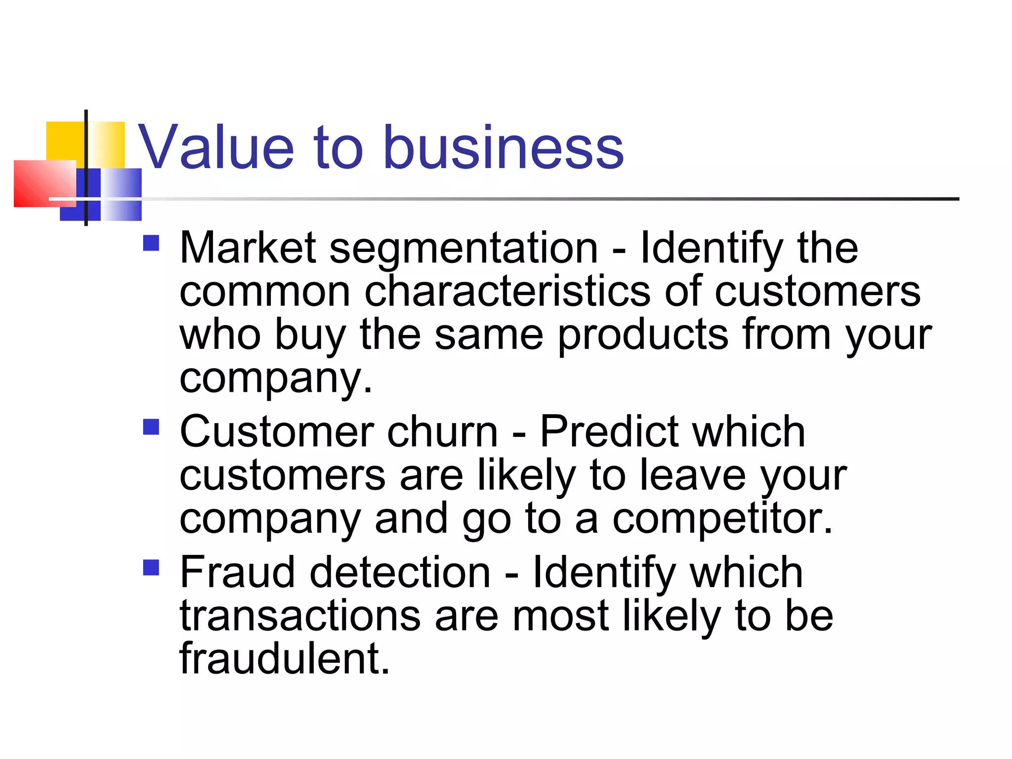 Value to business






Market segmentation - Identify the
common characteristics of customers
who buy the same products from your
company.
Customer churn - Predict which
customers are likely to leave your
company and go to a competitor.
Fraud detection - Identify which
transactions are most likely to be
fraudulent.

 