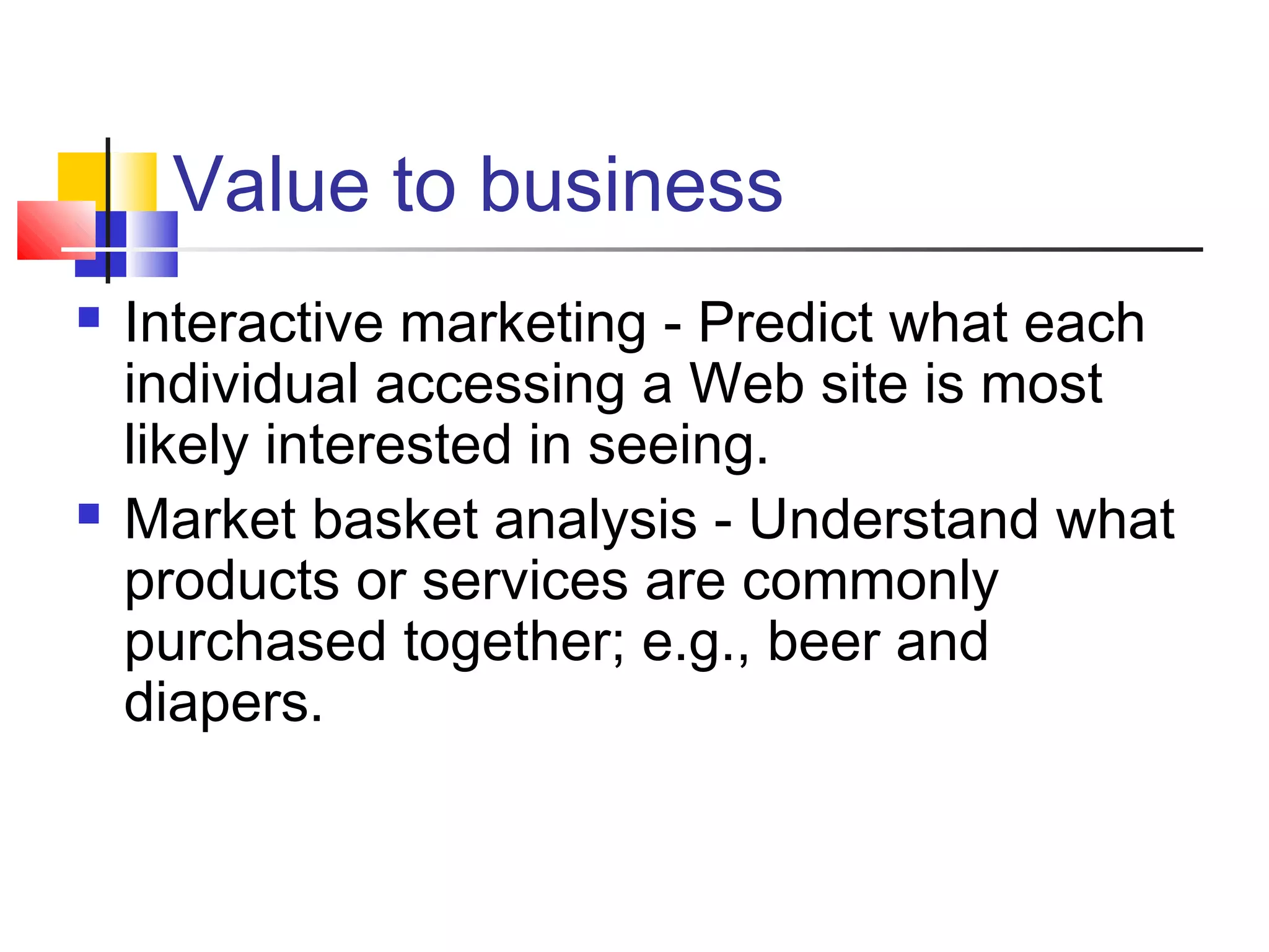 Value to business




Interactive marketing - Predict what each
individual accessing a Web site is most
likely interested in seeing.
Market basket analysis - Understand what
products or services are commonly
purchased together; e.g., beer and
diapers.

 