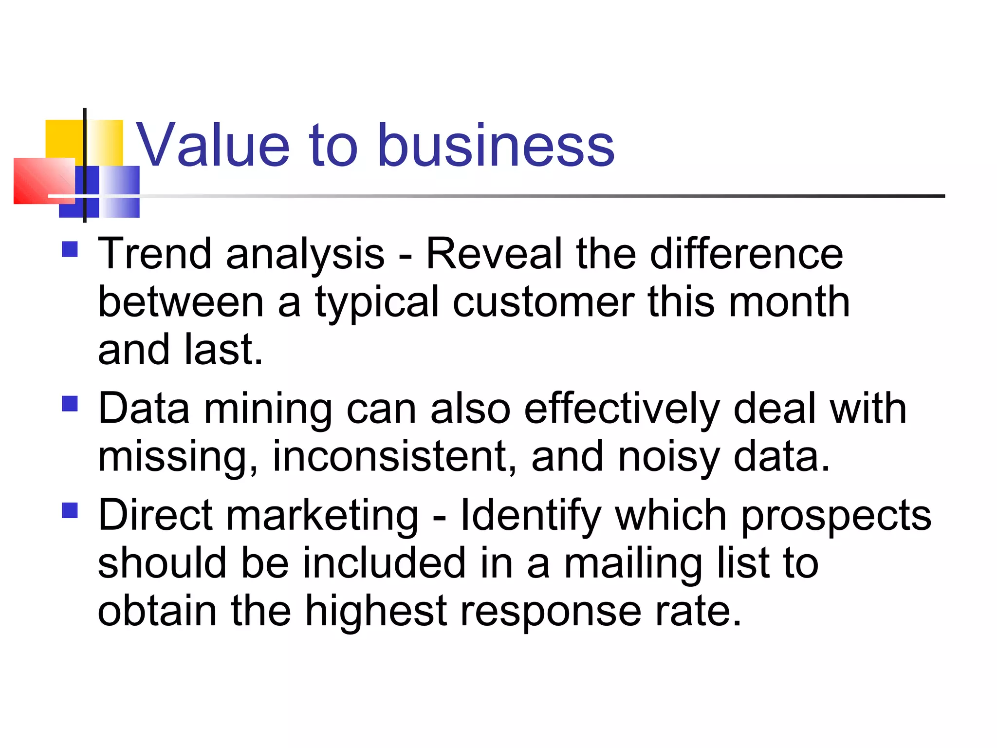 Value to business






Trend analysis - Reveal the difference
between a typical customer this month
and last.
Data mining can also effectively deal with
missing, inconsistent, and noisy data.
Direct marketing - Identify which prospects
should be included in a mailing list to
obtain the highest response rate.

 