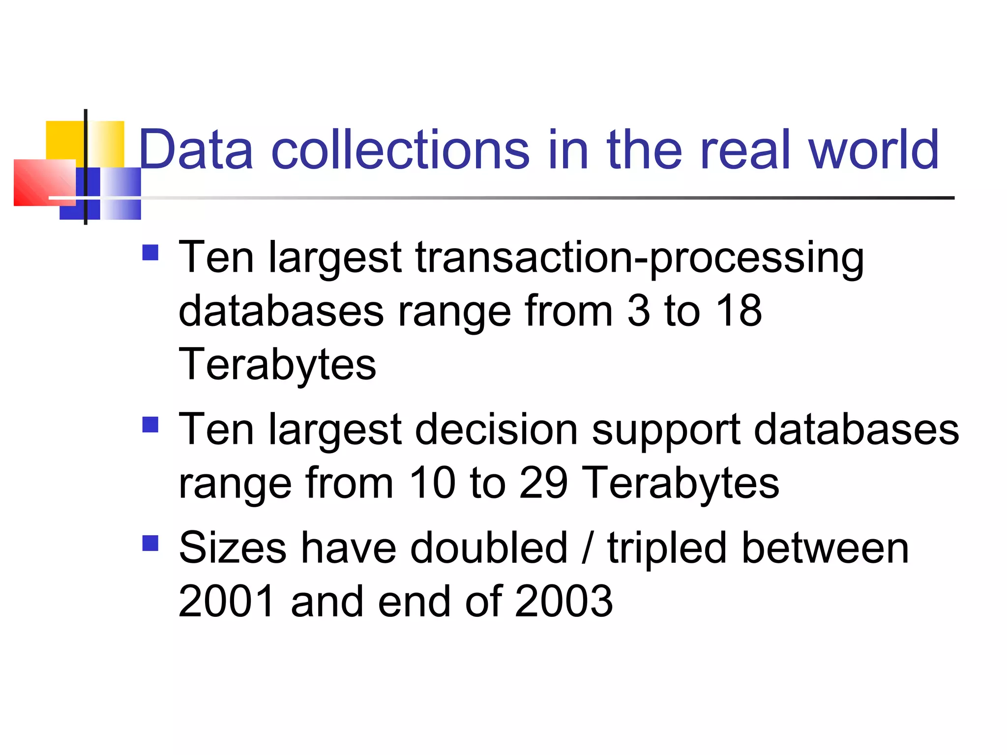 Data collections in the real world






Ten largest transaction-processing
databases range from 3 to 18
Terabytes
Ten largest decision support databases
range from 10 to 29 Terabytes
Sizes have doubled / tripled between
2001 and end of 2003

 