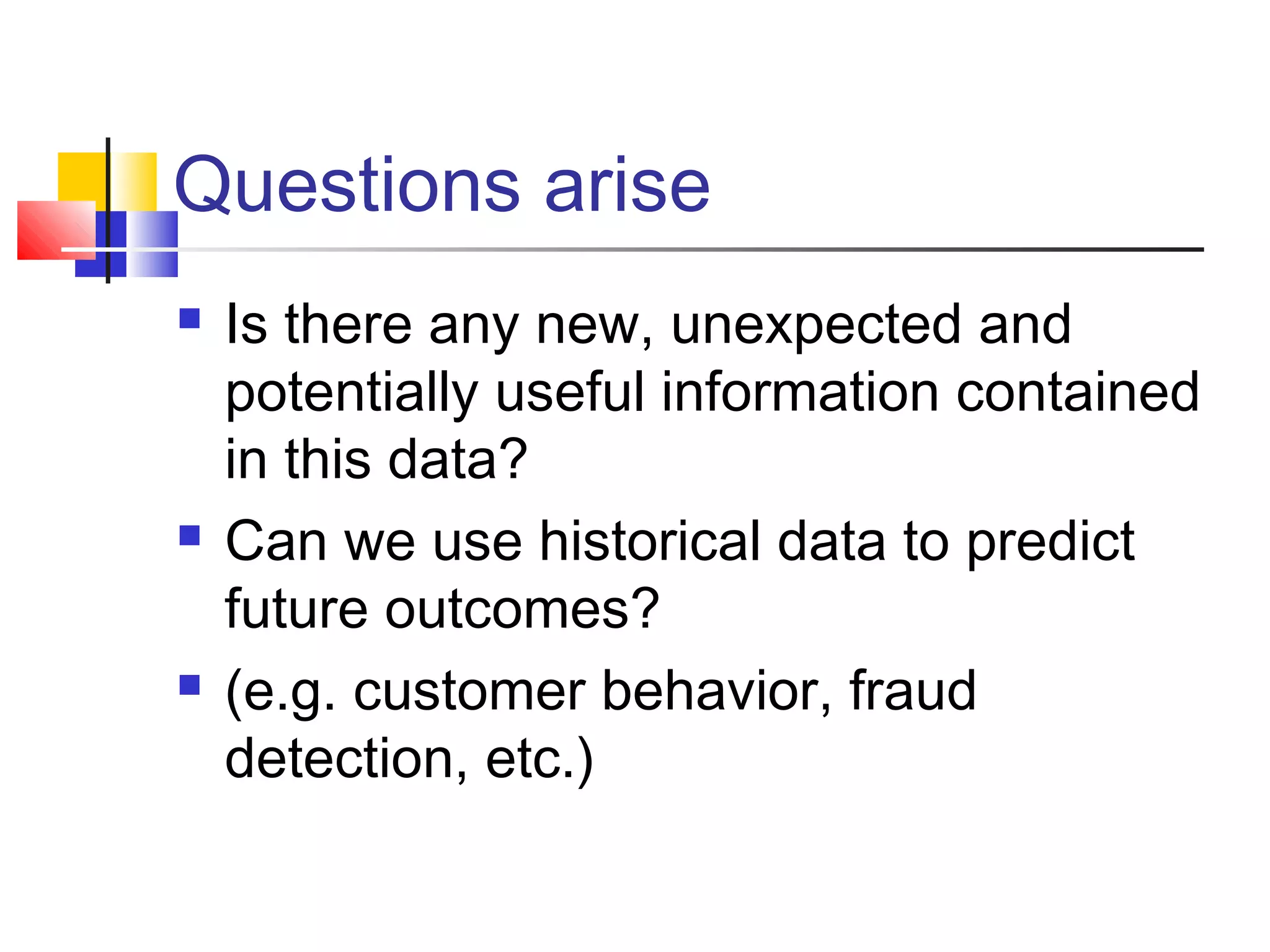 Questions arise






Is there any new, unexpected and
potentially useful information contained
in this data?
Can we use historical data to predict
future outcomes?
(e.g. customer behavior, fraud
detection, etc.)

 