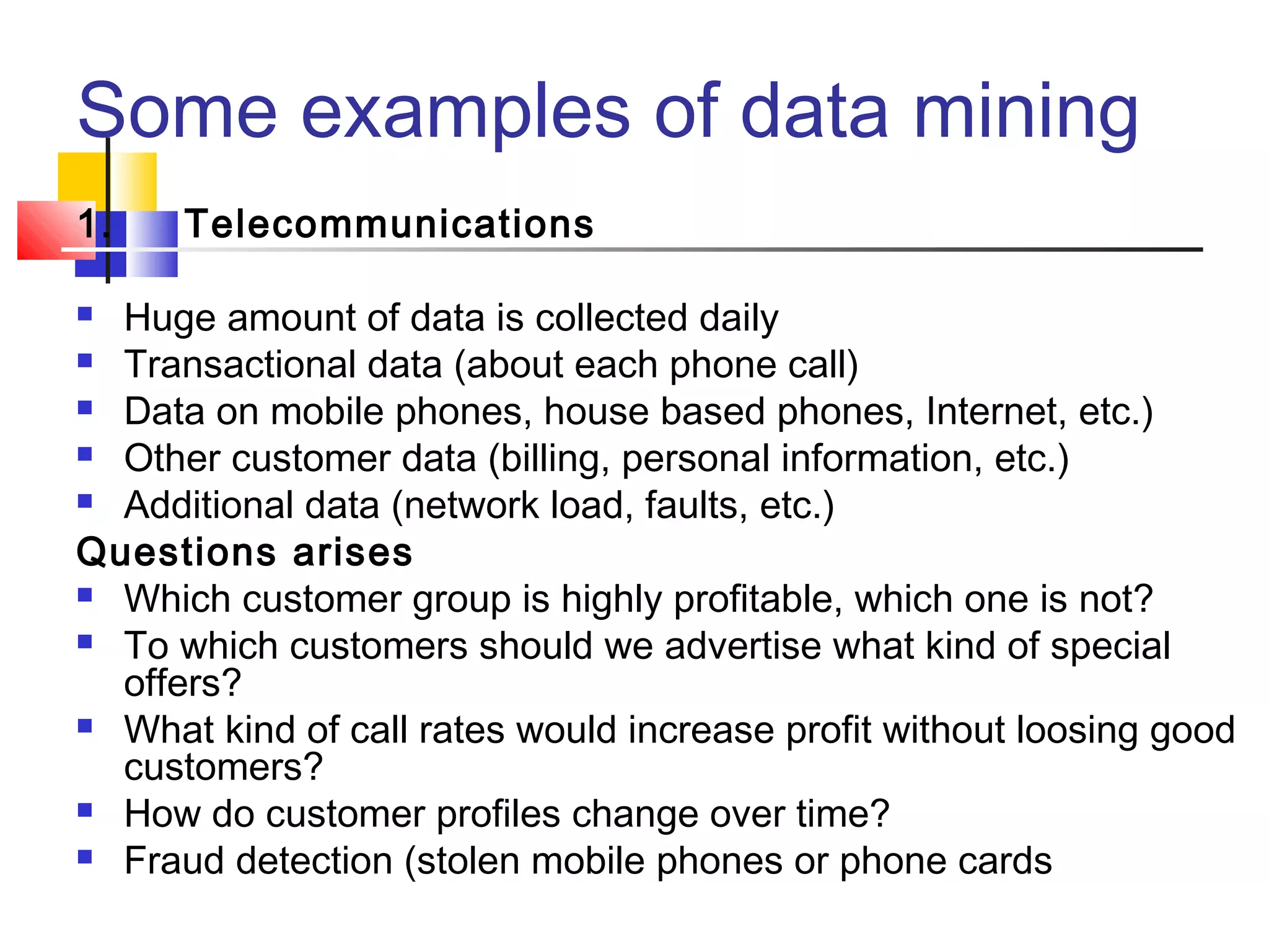Some examples of data mining
1.

Telecommunications

Huge amount of data is collected daily
 Transactional data (about each phone call)
 Data on mobile phones, house based phones, Internet, etc.)
 Other customer data (billing, personal information, etc.)
 Additional data (network load, faults, etc.)
Questions arises
 Which customer group is highly profitable, which one is not?
 To which customers should we advertise what kind of special
offers?
 What kind of call rates would increase profit without loosing good
customers?
 How do customer profiles change over time?
 Fraud detection (stolen mobile phones or phone cards


 