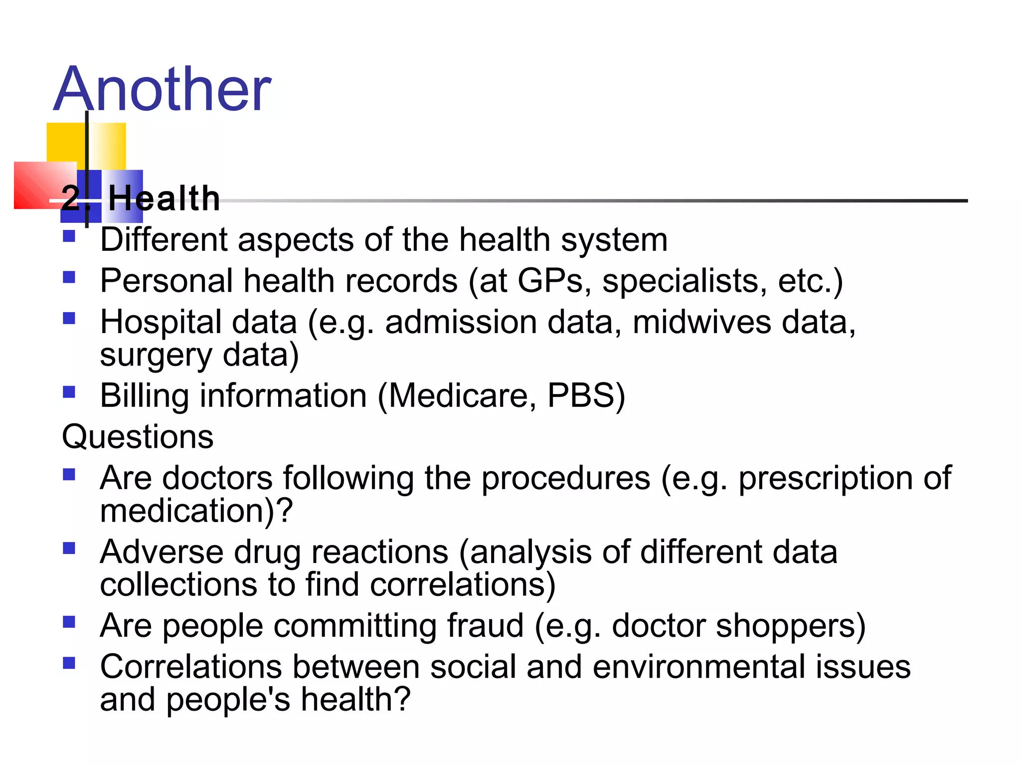 Another
2. Health
 Different aspects of the health system
 Personal health records (at GPs, specialists, etc.)
 Hospital data (e.g. admission data, midwives data,
surgery data)
 Billing information (Medicare, PBS)
Questions
 Are doctors following the procedures (e.g. prescription of
medication)?
 Adverse drug reactions (analysis of different data
collections to find correlations)
 Are people committing fraud (e.g. doctor shoppers)
 Correlations between social and environmental issues
and people's health?

 
