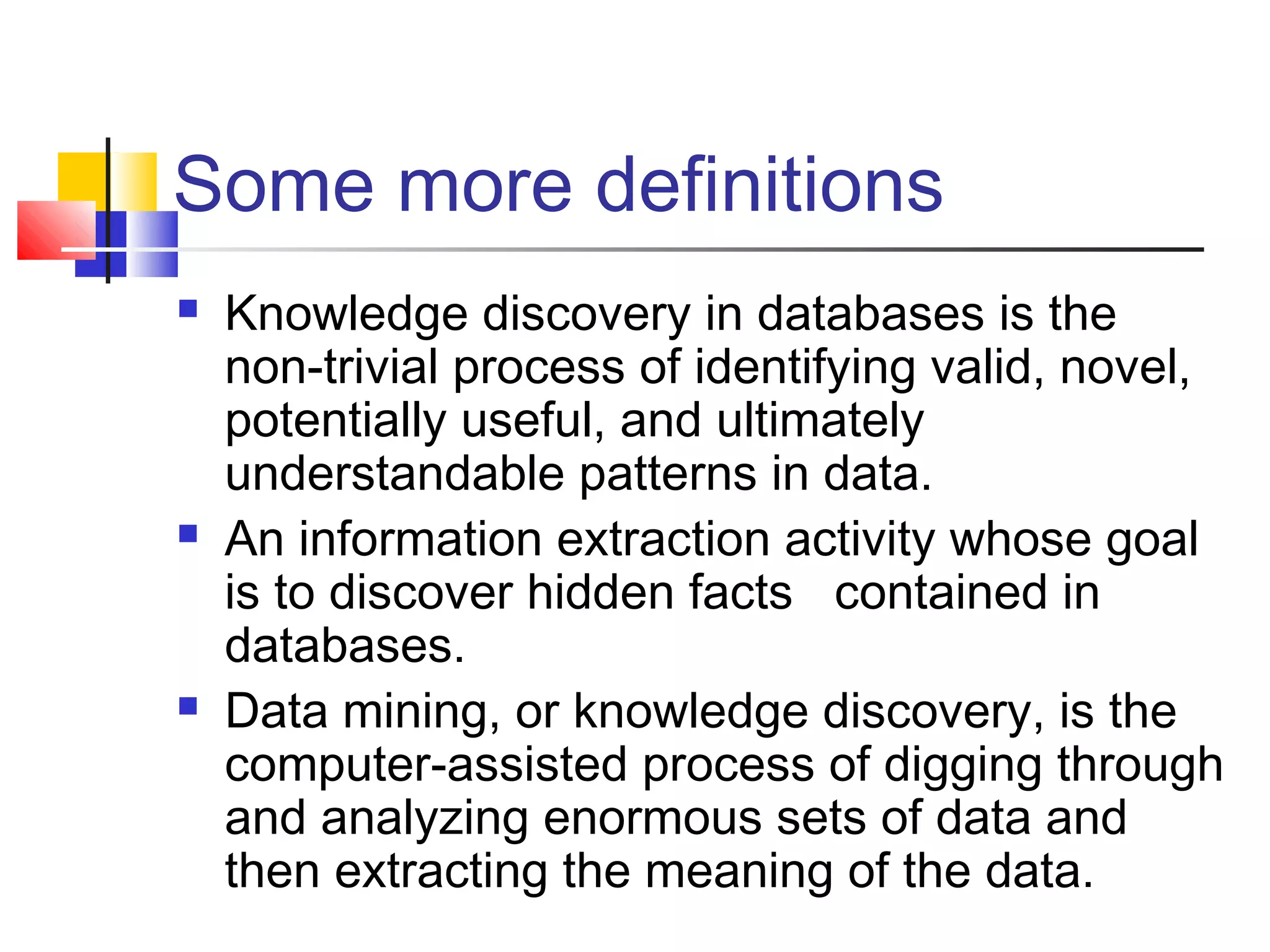 Some more definitions






Knowledge discovery in databases is the
non-trivial process of identifying valid, novel,
potentially useful, and ultimately
understandable patterns in data.
An information extraction activity whose goal
is to discover hidden facts contained in
databases.
Data mining, or knowledge discovery, is the
computer-assisted process of digging through
and analyzing enormous sets of data and
then extracting the meaning of the data.

 