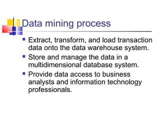 Data mining process






Extract, transform, and load transaction
data onto the data warehouse system.
Store and manage the data in a
multidimensional database system.
Provide data access to business
analysts and information technology
professionals.

 