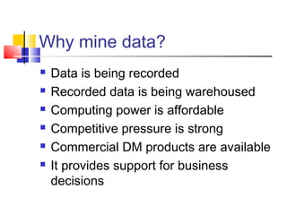 Why mine data?







Data is being recorded
Recorded data is being warehoused
Computing power is affordable
Competitive pressure is strong
Commercial DM products are available
It provides support for business
decisions

 