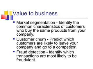 Value to business






Market segmentation - Identify the
common characteristics of customers
who buy the same products from your
company.
Customer churn - Predict which
customers are likely to leave your
company and go to a competitor.
Fraud detection - Identify which
transactions are most likely to be
fraudulent.

 