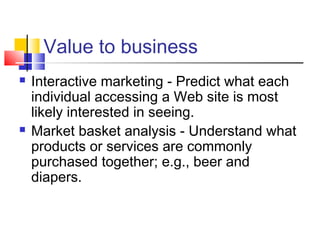 Value to business




Interactive marketing - Predict what each
individual accessing a Web site is most
likely interested in seeing.
Market basket analysis - Understand what
products or services are commonly
purchased together; e.g., beer and
diapers.

 