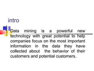 intro
Data mining is a powerful new
technology with great potential to help
companies focus on the most important
information in the data they have
collected about the behavior of their
customers and potential customers.

 