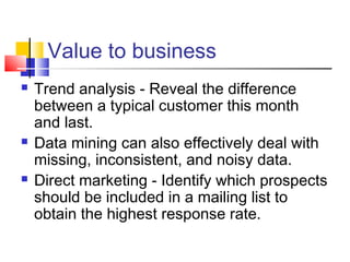 Value to business






Trend analysis - Reveal the difference
between a typical customer this month
and last.
Data mining can also effectively deal with
missing, inconsistent, and noisy data.
Direct marketing - Identify which prospects
should be included in a mailing list to
obtain the highest response rate.

 