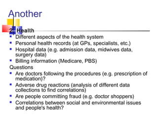 Another
2. Health
 Different aspects of the health system
 Personal health records (at GPs, specialists, etc.)
 Hospital data (e.g. admission data, midwives data,
surgery data)
 Billing information (Medicare, PBS)
Questions
 Are doctors following the procedures (e.g. prescription of
medication)?
 Adverse drug reactions (analysis of different data
collections to find correlations)
 Are people committing fraud (e.g. doctor shoppers)
 Correlations between social and environmental issues
and people's health?

 