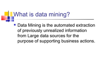 What is data mining?


Data Mining is the automated extraction
of previously unrealized information
from Large data sources for the
purpose of supporting business actions.

 