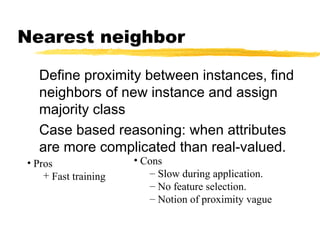 Define proximity between instances, find
neighbors of new instance and assign
majority class
Case based reasoning: when attributes
are more complicated than real-valued.
Nearest neighbor
• Cons
– Slow during application.
– No feature selection.
– Notion of proximity vague
• Pros
+ Fast training
 