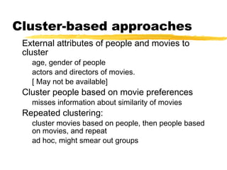 Cluster-based approaches
External attributes of people and movies to
cluster
age, gender of people
actors and directors of movies.
[ May not be available]
Cluster people based on movie preferences
misses information about similarity of movies
Repeated clustering:
cluster movies based on people, then people based
on movies, and repeat
ad hoc, might smear out groups
 